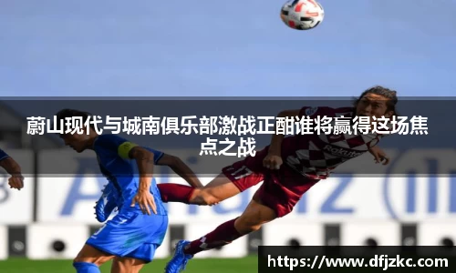 蔚山现代与城南俱乐部激战正酣谁将赢得这场焦点之战