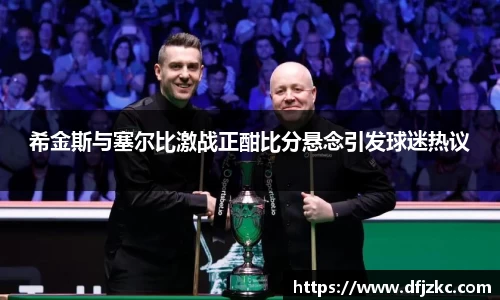 希金斯与塞尔比激战正酣比分悬念引发球迷热议